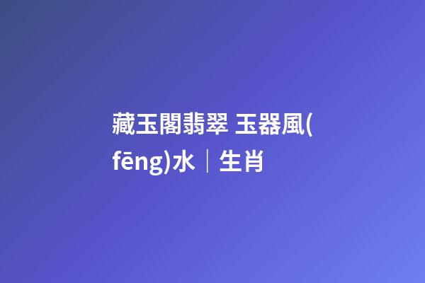 藏玉閣翡翠 玉器風(fēng)水｜生肖